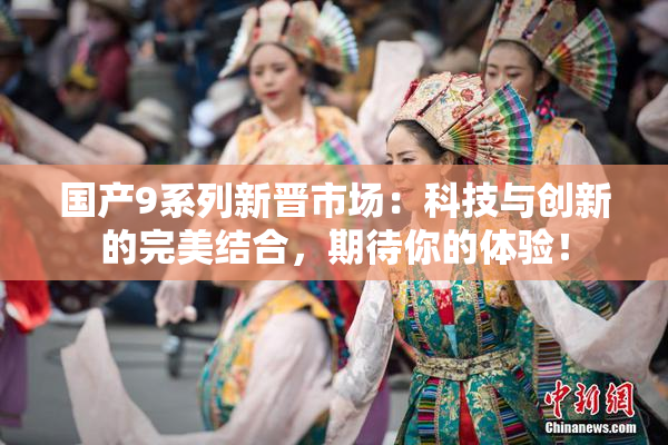 国产9系列新晋市场：科技与创新的完美结合，期待你的体验！