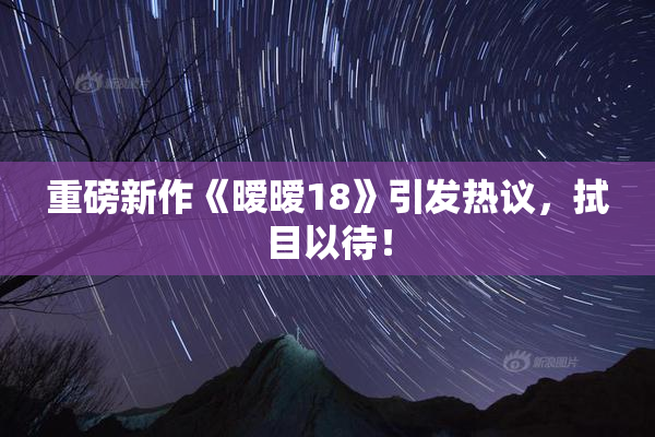重磅新作《暧暧18》引发热议，拭目以待！