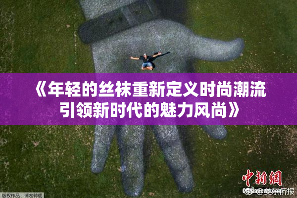 《年轻的丝袜重新定义时尚潮流 引领新时代的魅力风尚》