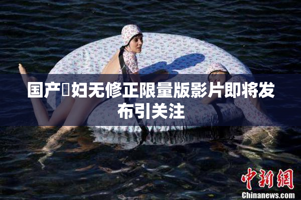 国产婬妇无修正限量版影片即将发布引关注