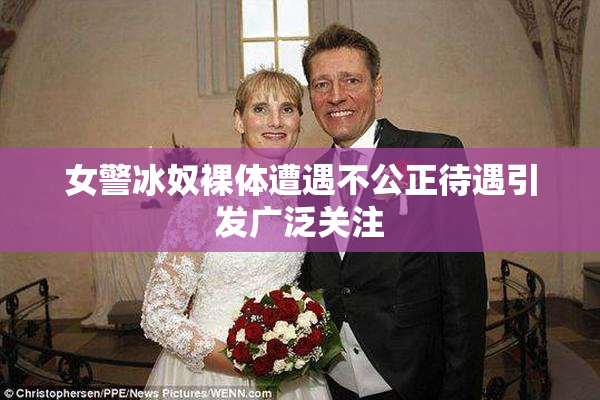 女警冰奴裸体遭遇不公正待遇引发广泛关注