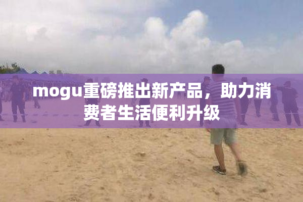 mogu重磅推出新产品，助力消费者生活便利升级