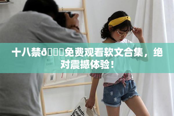 十八禁🔞免费观看软文合集，绝对震撼体验！