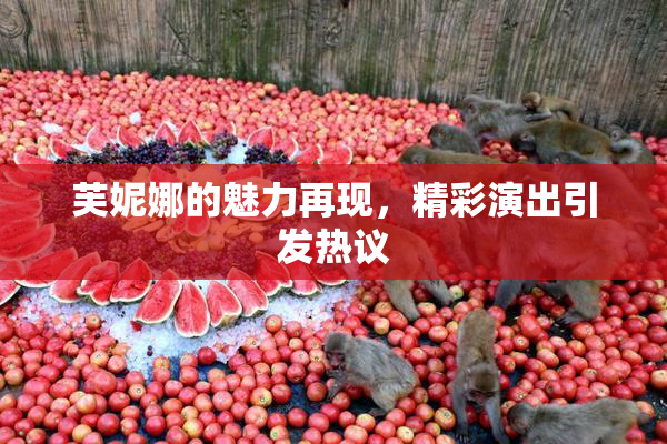 芙妮娜的魅力再现，精彩演出引发热议