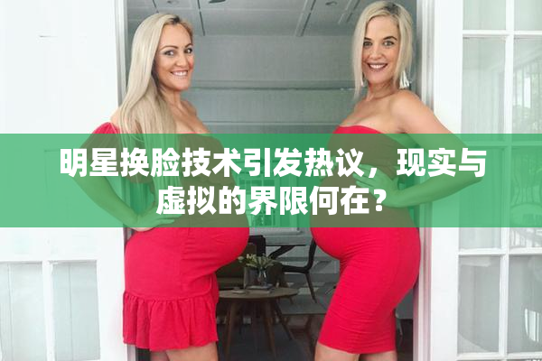 明星换脸技术引发热议，现实与虚拟的界限何在？
