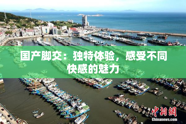 国产脚交：独特体验，感受不同快感的魅力