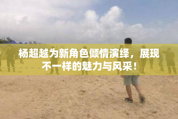 杨超越为新角色倾情演绎，展现不一样的魅力与风采！