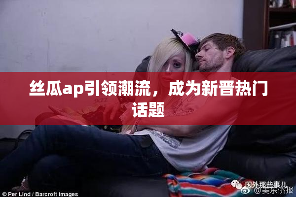 丝瓜ap引领潮流，成为新晋热门话题