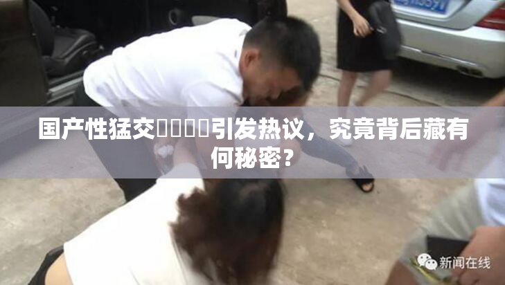 国产性猛交❌‌❌‌引发热议，究竟背后藏有何秘密？