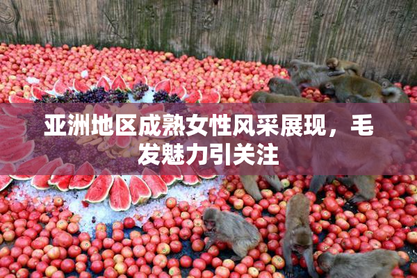 亚洲地区成熟女性风采展现，毛发魅力引关注