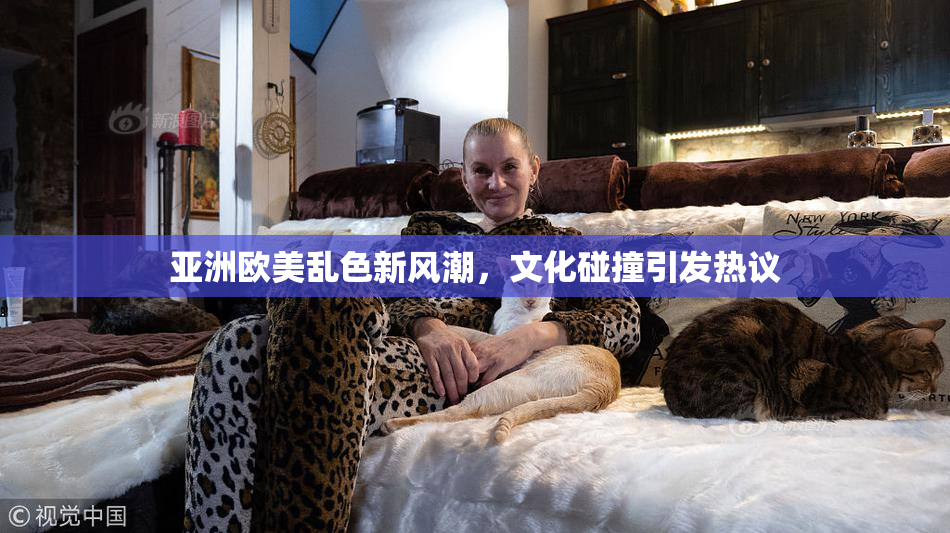亚洲欧美乱色新风潮，文化碰撞引发热议