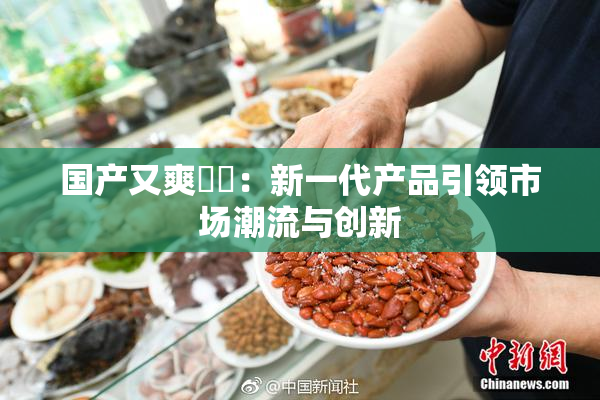 国产又爽❌‌：新一代产品引领市场潮流与创新
