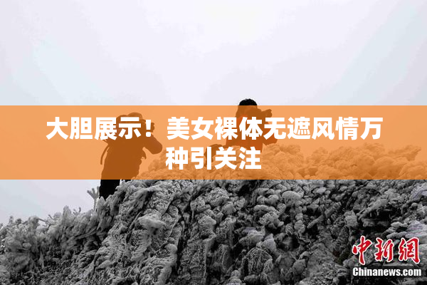大胆展示！美女裸体无遮风情万种引关注