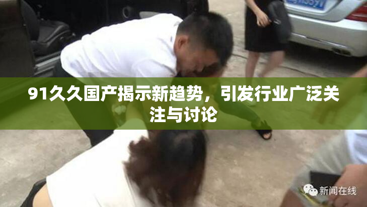 91久久国产揭示新趋势，引发行业广泛关注与讨论