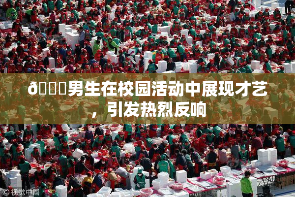 🔞男生在校园活动中展现才艺，引发热烈反响
