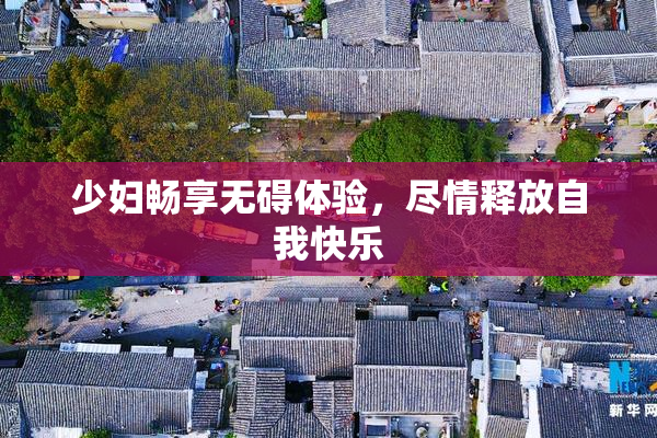 少妇畅享无碍体验，尽情释放自我快乐