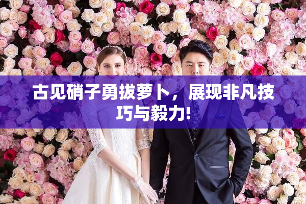 古见硝子勇拔萝卜，展现非凡技巧与毅力!