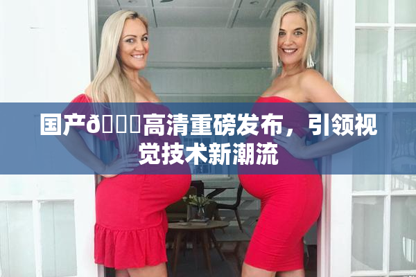 国产🍑高清重磅发布，引领视觉技术新潮流