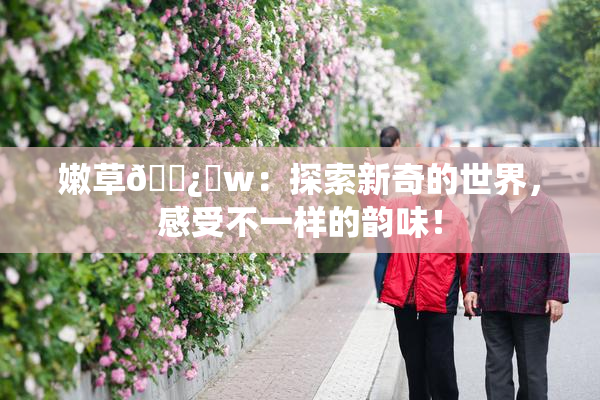 嫩草🌿‌w：探索新奇的世界，感受不一样的韵味！