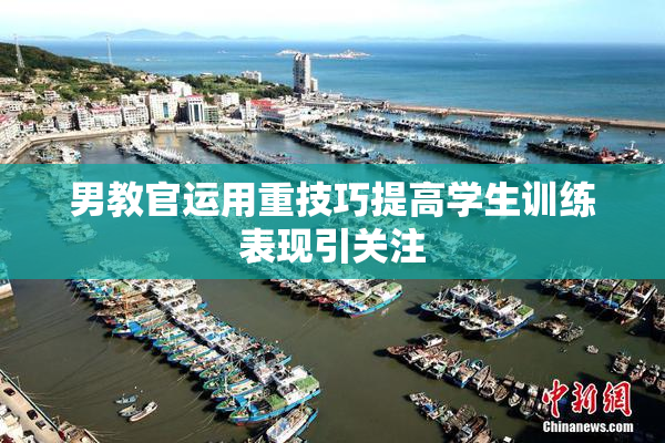 男教官运用重技巧提高学生训练表现引关注
