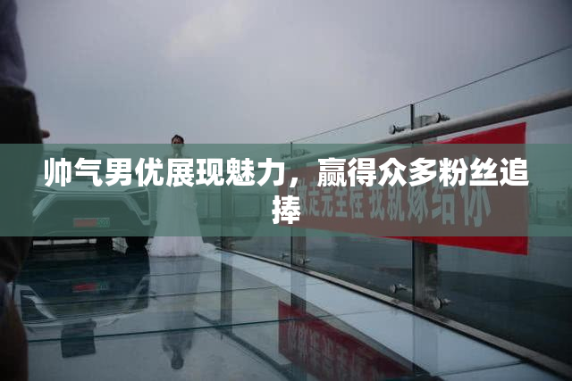 帅气男优展现魅力，赢得众多粉丝追捧