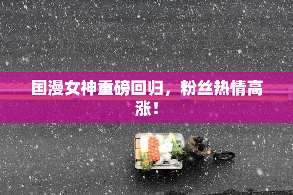国漫女神重磅回归，粉丝热情高涨！