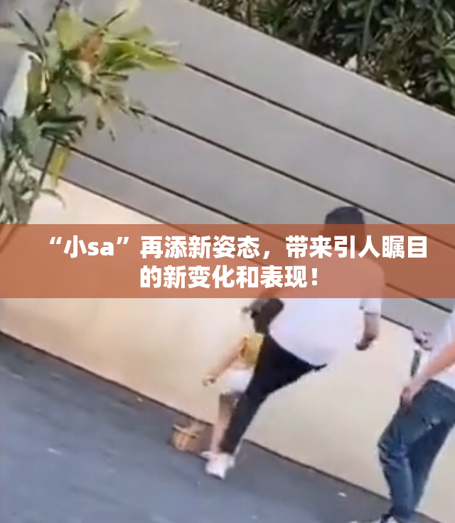 “小sa”再添新姿态，带来引人瞩目的新变化和表现！