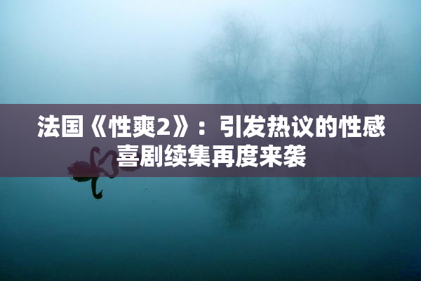 法国《性爽2》：引发热议的性感喜剧续集再度来袭