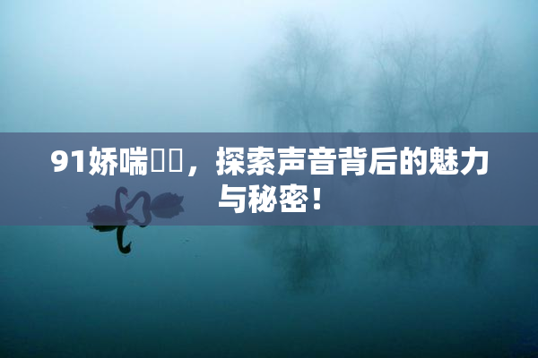 91娇喘❌‌，探索声音背后的魅力与秘密！
