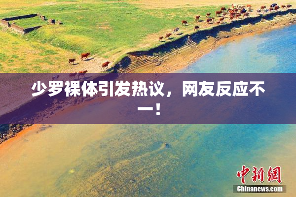 少罗裸体引发热议，网友反应不一！