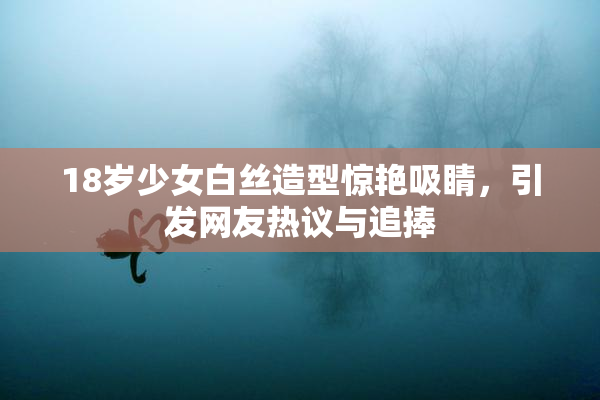 18岁少女白丝造型惊艳吸睛，引发网友热议与追捧