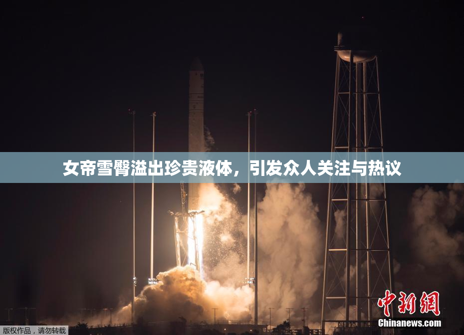 女帝雪臀溢出珍贵液体，引发众人关注与热议