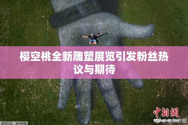 樱空桃全新雕塑展览引发粉丝热议与期待