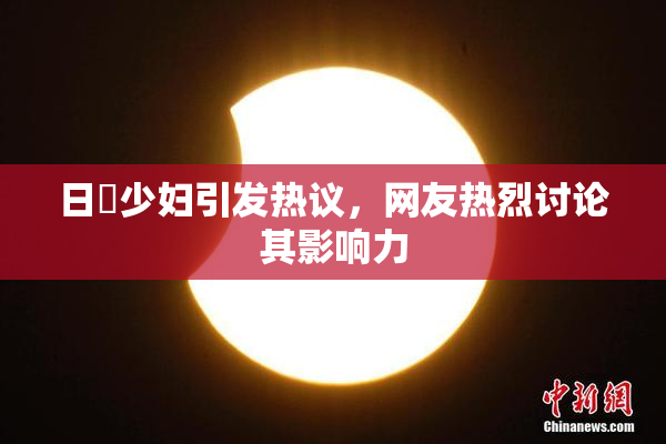 日夲少妇引发热议，网友热烈讨论其影响力
