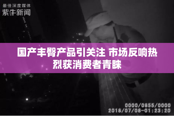 国产丰臀产品引关注 市场反响热烈获消费者青睐