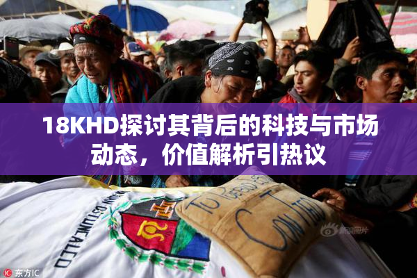 18KHD探讨其背后的科技与市场动态，价值解析引热议