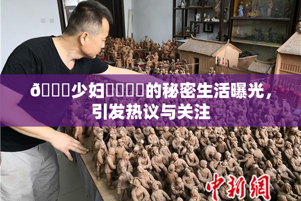 🔞少妇❌‌❌‌的秘密生活曝光，引发热议与关注