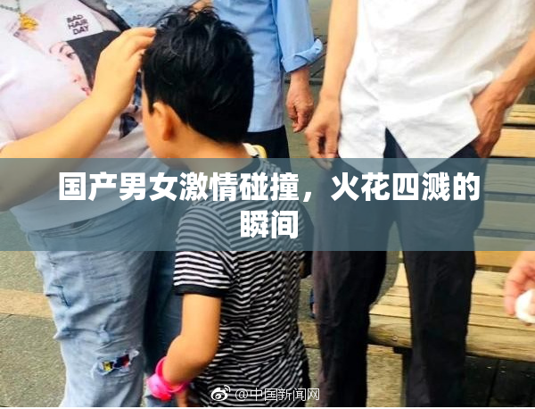 国产男女激情碰撞，火花四溅的瞬间