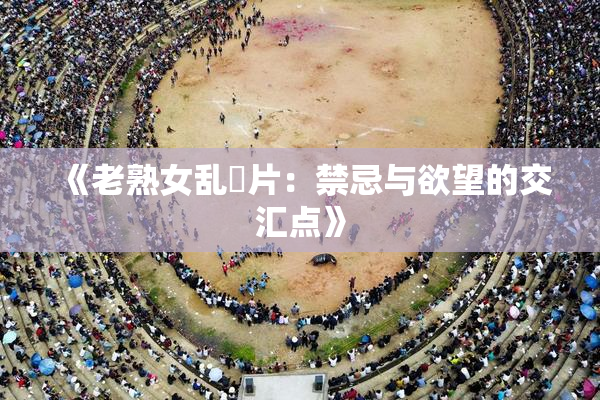 《老熟女乱婬片：禁忌与欲望的交汇点》
