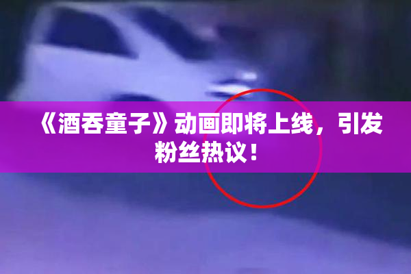 《酒吞童子》动画即将上线，引发粉丝热议！