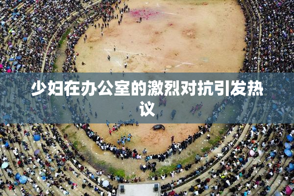 少妇在办公室的激烈对抗引发热议