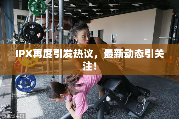 IPX再度引发热议，最新动态引关注！