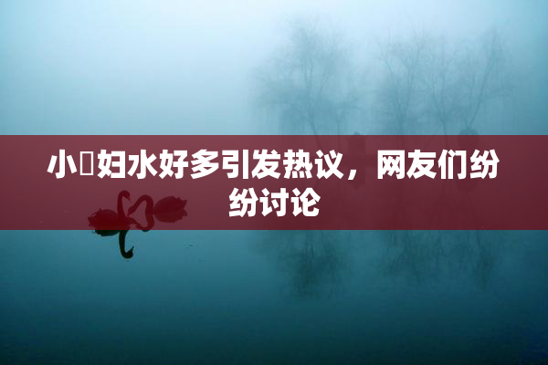 小婬妇水好多引发热议，网友们纷纷讨论