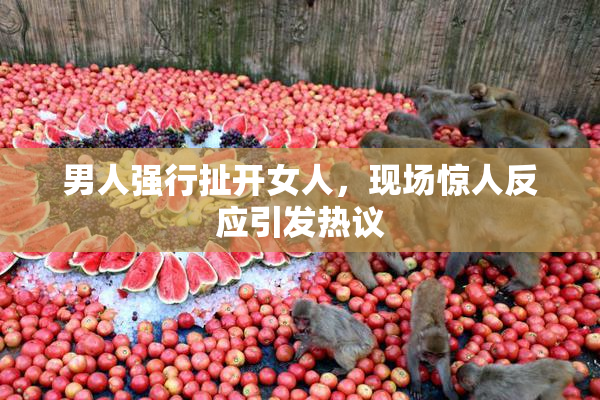 男人强行扯开女人，现场惊人反应引发热议