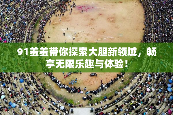 91羞羞带你探索大胆新领域，畅享无限乐趣与体验！