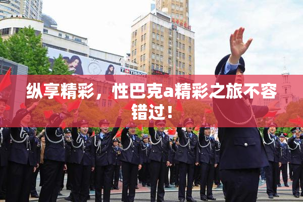 纵享精彩，性巴克a精彩之旅不容错过！