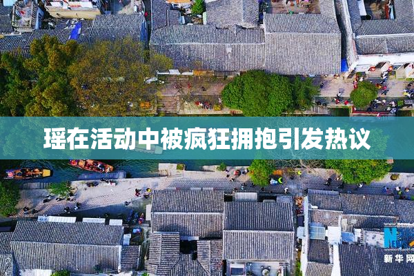 瑶在活动中被疯狂拥抱引发热议