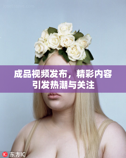 成品视频发布，精彩内容引发热潮与关注