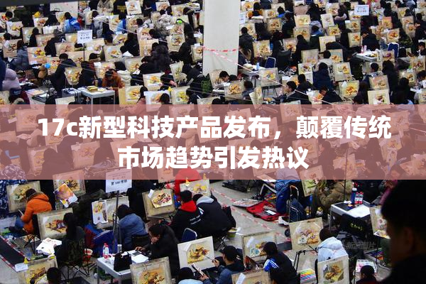 17c新型科技产品发布，颠覆传统市场趋势引发热议