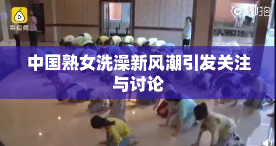 中国熟女洗澡新风潮引发关注与讨论